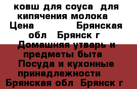 ковш для соуса- для кипячения молока › Цена ­ 15 600 - Брянская обл., Брянск г. Домашняя утварь и предметы быта » Посуда и кухонные принадлежности   . Брянская обл.,Брянск г.